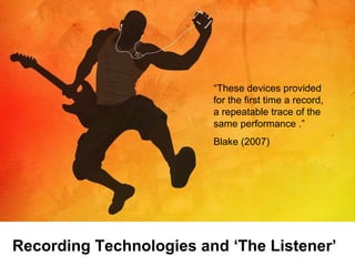 “ These devices provided for the first time a record, a repeatable trace of the same performance .” Blake (2007) Recording Technologies and ‘The Listener’ 