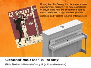 During the 19th Century the  piano was a major entertainment medium. The new technologies of player piano rolls and sheet music sold by music publishers brought amateur pianists, guitarists and vocalists in-home entertainment.   ‘ Globalised’ Music and ‘Tin Pan Alley’ 1892 - The first "million-seller" song hit (sold via sheet music)  