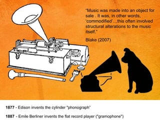 “ Music was made into an object for sale . It was, in other words, ‘commodified’…this often involved structural alterations to the music itself.” Blake (2007) 1877  - Edison invents the cylinder "phonograph”   1887   - Emile Berliner invents the flat record player ("gramophone") 