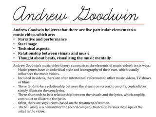 Andrew Goodwin believes that there are five particular elements to a
music video, which are:
• Narrative and performance
• Star image
• Technical aspects
• Relationship between visuals and music
• Thought about beats, visualising the music mentally
Andrew Goodwin’s music video theory summarises the elements of music video’s in six ways:
- Music genres have an individual style and iconography of their own, which usually
influences the music videos.
- Included in videos, there are often intertextual references to other music videos, TV shows
or films.
- There tends to be a relationship between the visuals on screen, to amplify, contradict or
simply illustrate the song lyrics.
- There also tends to be a relationship between the visuals and the lyrics, which amplify,
contradict or illustrate the lyrics.
- Often, there are voyeurisms based on the treatment of women.
- There usually is a demand for the record company to include various close ups of the
artist in the video.
 