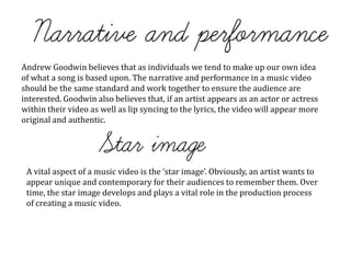 Andrew Goodwin believes that as individuals we tend to make up our own idea
of what a song is based upon. The narrative and performance in a music video
should be the same standard and work together to ensure the audience are
interested. Goodwin also believes that, if an artist appears as an actor or actress
within their video as well as lip syncing to the lyrics, the video will appear more
original and authentic.
A vital aspect of a music video is the ‘star image’. Obviously, an artist wants to
appear unique and contemporary for their audiences to remember them. Over
time, the star image develops and plays a vital role in the production process
of creating a music video.
 