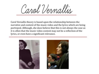Carol Vernallis theory is based upon the relationship between the
narrative and content of the music video and the lyrics which are being
portrayed. Although, she does believe that this is not always the case as
it is often that the music video content may not be a reflection of the
lyrics, or even have a significant relevance.
 