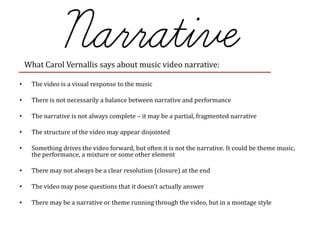 • The video is a visual response to the music
• There is not necessarily a balance between narrative and performance
• The narrative is not always complete – it may be a partial, fragmented narrative
• The structure of the video may appear disjointed
• Something drives the video forward, but often it is not the narrative. It could be theme music,
the performance, a mixture or some other element
• There may not always be a clear resolution (closure) at the end
• The video may pose questions that it doesn’t actually answer
• There may be a narrative or theme running through the video, but in a montage style
What Carol Vernallis says about music video narrative:
 