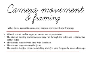 What Carol Vernallis says about camera movement and framing:
• When it comes to shot types, extremes are very common.
• The style of framing and movement may run through the video and is distinctive
to that video
• The camera may move in time with the music
• The camera may move on the lyrics
• The master shot (or other establishing shots) is used frequently, as are close-ups
 