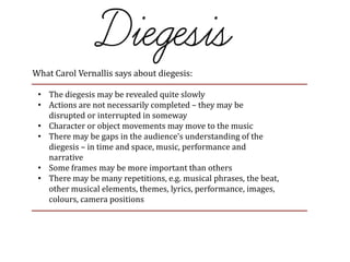 What Carol Vernallis says about diegesis:
• The diegesis may be revealed quite slowly
• Actions are not necessarily completed – they may be
disrupted or interrupted in someway
• Character or object movements may move to the music
• There may be gaps in the audience’s understanding of the
diegesis – in time and space, music, performance and
narrative
• Some frames may be more important than others
• There may be many repetitions, e.g. musical phrases, the beat,
other musical elements, themes, lyrics, performance, images,
colours, camera positions
 