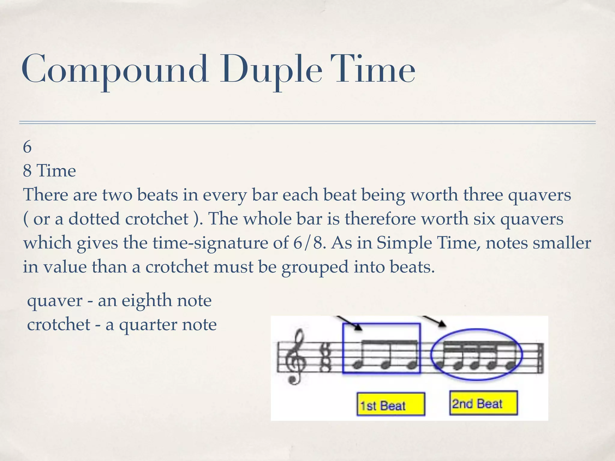 Compound Duple Time
6
8 Time
There are two beats in every bar each beat being worth three quavers
( or a dotted crotchet ). The whole bar is therefore worth six quavers
which gives the time-signature of 6/8. As in Simple Time, notes smaller
in value than a crotchet must be grouped into beats.
quaver - an eighth note
crotchet - a quarter note
 