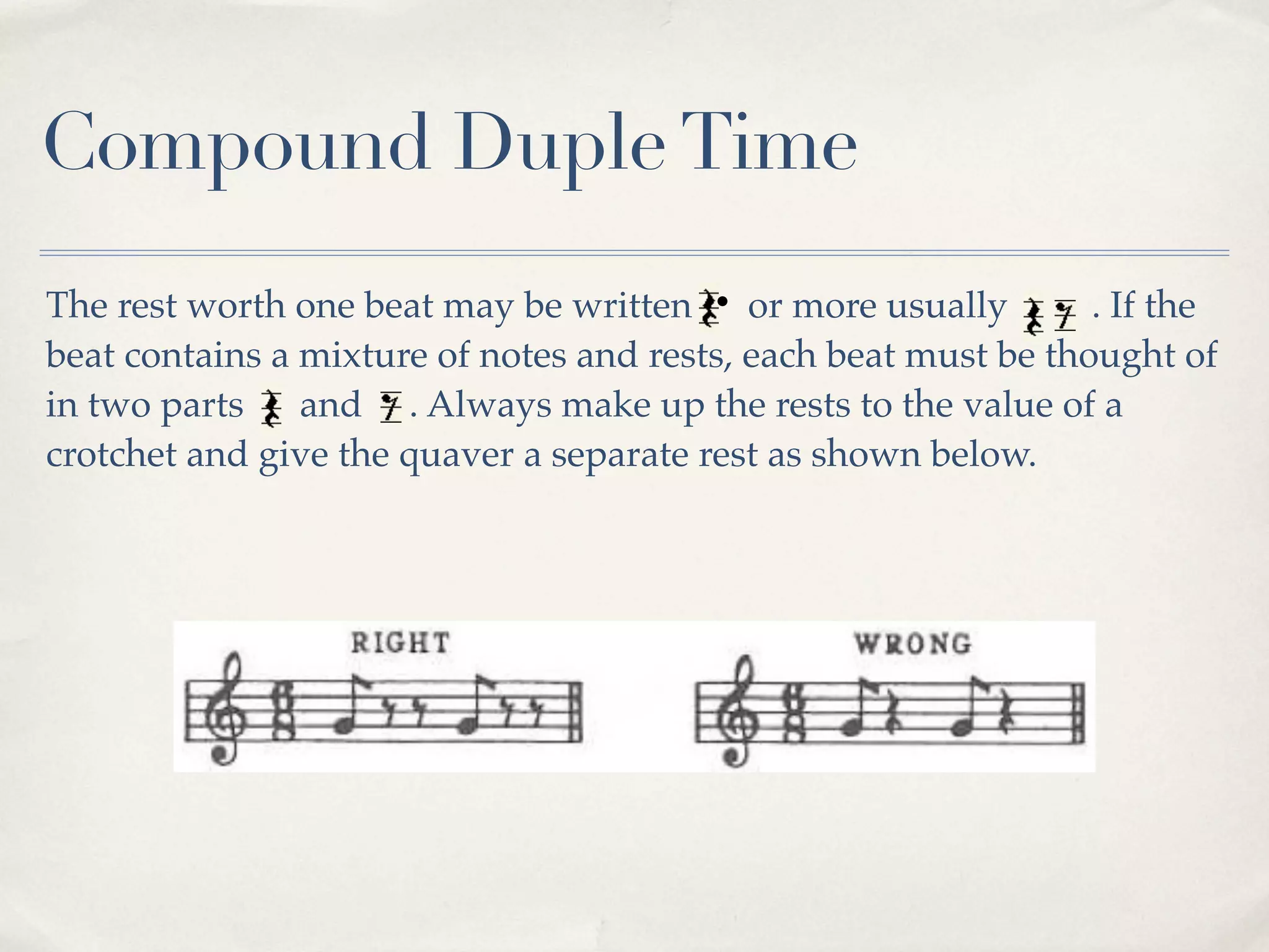 Compound Duple Time
The rest worth one beat may be written      or more usually      . If the
beat contains a mixture of notes and rests, each beat must be thought of
in two parts    and . Always make up the rests to the value of a
crotchet and give the quaver a separate rest as shown below.
 