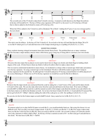 We can also do this for the Gminor major seventh (GmM7) chord - fancy name but it is G, Bb, D, F# (1, b3, 5, 7).
We know that the major chords are contructed fromthe scale by taking the 1, 3 and 5 notes of the scale and for minor chords
1, b3 and 5 of the scale. We can also take other notes fromthe scale and add themto the basic triad. If we want a GMajor
seventh (GM7 or GMaj7) all we need do is add the natural seventh of the Gmajor scale (fromthe chords own scale which is G)
to the basic triad as we did for the Dominat seventh. So we have the basic Gtriad of G, B, D (1, 3, 5) and add the F# (natural 7th)
and we get G, B, D, F# = GMaj7. Likewise adding the sixth of the scale gives us a G6 - the spelling is G, B, D, E (1, 3, 5, 6).
If someone asked you to play Gm7b5 (Gminor seventh flat 5) - you would probably freak out. But using this theory it is not
difficult at all. First you play your basic Gmajor chord - G, B, D (1, 3, 5) then you flat the 3 = G, Bb, D to create a minor triad
then you flat the 5 and now have G, Bb, bD - then you need to add the seventh - the seventh is always a b7 fromthe chord's
own scale, otherwise it will be called a Maj7. So the key of Ghas a natural seventh of F# - we flat it and get F and add that to
the chord. We then have G, Bb, Db, F = Gm7b5.
First we need to understand incidentals in music theory. An incidental is a sharp or flat or natural sign which takes presedence
over the key signature. So using a natural sign on the Gdominant 7th above will tell the reader to ignore the F sharp in
the key signature for the specific bar. So although the F should be played as F# having a natural before it it will be played as F.
In essence flattening it. If there was no F# in the key signature we would have used the flat (b) to flatten it.
Of course this does mean that as players we do need to know how to finger our chords and which finger is holding which
degree of the scale. If I don't know where my third is I will not be able to flat it to make a minor chord.
MODIFYINGCHORDS
Many students learning stringed instruments learn their chords froma book. The problemthere are so many variations
that this becomes a major memory exercise when a little theory goes a long way in being able to construct your own chords.
This rule is true for all keys. In the key of C the Vchord is G. So we look to the key of Gand find that the Major 7th is F#
so we flat F# which gives us F and add that note to the Gmajor chord giving us a spelling of G, B, D, F (1, 3, 5, b7).
The seventh note of the V7 chord is taken fromVchord's own key. A natural seventh (known as the Major Seventh) in
in the key of D would be C#. The key of D has a key signature of F# and C# so the note C is a b7 in the key of D and
that is what is added to the D chord to create a D7 in the key of G.
When the b7th is added to the Vchord we call it a Dominant 7th or Dom7. Adding the b7 gives it an even stronger pull to
the root chord.
G6
G6
GMajor
vi vii
Eminor F#diminished
B C#
VIII
D
VI VII
Gdom7GminMajor7
Gmin7b5
GMajor7
21
22
23
4
Gdominant7GminMajor7GMajor7
20
iii IV V7
CMajor D Dom7
I ii
GMajor Aminor Bminor
19
F# G AD E
III IV VI II
18
 