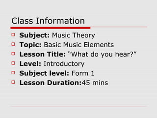 Class Information
 Subject: Music Theory
 Topic: Basic Music Elements
 Lesson Title: “What do you hear?”
 Level: Introductory
 Subject level: Form 1
 Lesson Duration:45 mins
 