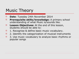 Music Theory
 Date: Tuesday 24th November 2014
 Prerequisite skills/knowledge: A primary school
understanding of what Music is/sounds like.
 Lesson Objectives: At the end of this lesson,
students should be able to:
 1. Recognise & define basic music vocabulary.
 2. Identify the categorization of musical instruments
 3. Use music vocabulary to analyze basic rhythms or
popular songs
 