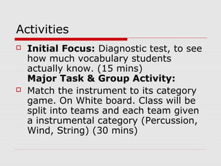 Activities
 Initial Focus: Diagnostic test, to see
how much vocabulary students
actually know. (15 mins)
Major Task & Group Activity:
 Match the instrument to its category
game. On White board. Class will be
split into teams and each team given
a instrumental category (Percussion,
Wind, String) (30 mins)
 