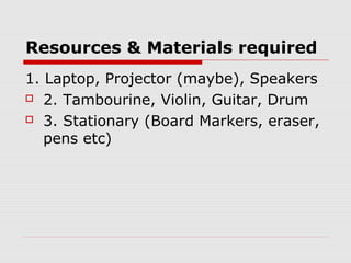 Resources & Materials required
1. Laptop, Projector (maybe), Speakers
 2. Tambourine, Violin, Guitar, Drum
 3. Stationary (Board Markers, eraser,
pens etc)
 