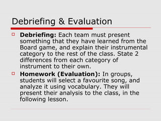 Debriefing & Evaluation
 Debriefing: Each team must present
something that they have learned from the
Board game, and explain their instrumental
category to the rest of the class. State 2
differences from each category of
instrument to their own.
 Homework (Evaluation): In groups,
students will select a favourite song, and
analyze it using vocabulary. They will
present their analysis to the class, in the
following lesson.
 