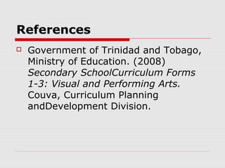 References
 Government of Trinidad and Tobago,
Ministry of Education. (2008)
Secondary SchoolCurriculum Forms
1-3: Visual and Performing Arts.
Couva, Curriculum Planning
andDevelopment Division.
 