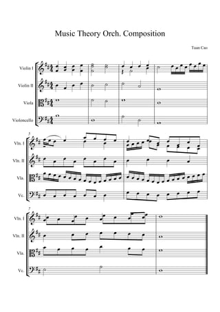 Music Theory Orch. Composition
                                                                                Tuan Cao


                  
   Violin I      
                                      
                                             
                                                        
                                                                          
                                                      
                                                 
   Violin II                                                     

      Viola         
                      
                                                                     

                                 
                                                      
                                                               
Violoncello
                                                                      

                  
                                                                
        5
                      
Vln. I 
             
                                                                       
                                                                           
           
Vln. II                                                         
                                          
                           
                             
  Vla.
                       
                             
  Vc.
       

                                                       
                                                                  
          7

Vln. I                                                           
                            
                                                            
Vln. II                                                               
                                                             
  Vla.                                                               

                                                                   
   Vc.
          
 