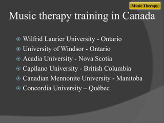 Music Therapy

Music therapy training in Canada
Wilfrid Laurier University - Ontario
 University of Windsor - Ontario
 Acadia University - Nova Scotia
 Capilano University - British Columbia
 Canadian Mennonite University - Manitoba
 Concordia University – Québec


 