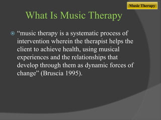 Music Therapy

What Is Music Therapy


“music therapy is a systematic process of
intervention wherein the therapist helps the
client to achieve health, using musical
experiences and the relationships that
develop through them as dynamic forces of
change” (Bruscia 1995).

 