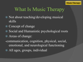 Music Therapy

What Is Music Therapy
Not about teaching/developing musical
skills
 Concept of change
 Social and Humanistic psychological roots
 Areas of change:
-communication, cognition, physical, social,
emotional, and neurological functioning
 All ages, groups, individual


 