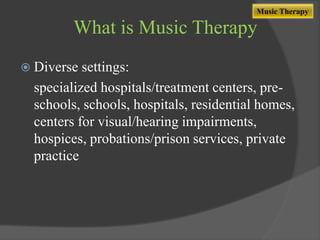 Music Therapy

What is Music Therapy
 Diverse

settings:
specialized hospitals/treatment centers, preschools, schools, hospitals, residential homes,
centers for visual/hearing impairments,
hospices, probations/prison services, private
practice

 