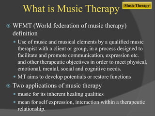 What is Music Therapy


Music Therapy

WFMT (World federation of music therapy)
definition
 Use of music and musical elements by a qualified music

therapist with a client or group, in a process designed to
facilitate and promote communication, expression etc.
and other therapeutic objectives in order to meet physical,
emotional, mental, social and cognitive needs.
 MT aims to develop potentials or restore functions


Two applications of music therapy
 music for its inherent healing qualities
 mean for self expression, interaction within a therapeutic

relationship.

 