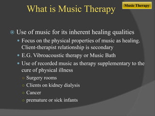 What is Music Therapy


Music Therapy

Use of music for its inherent healing qualities
 Focus on the physical properties of music as healing.

Client-therapist relationship is secondary
 E.G. Vibroacoustic therapy or Music Bath
 Use of recorded music as therapy supplementary to the
cure of physical illness
○ Surgery rooms
○ Clients on kidney dialysis

○ Cancer
○ premature or sick infants

 