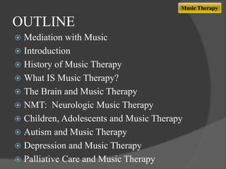Music Therapy

OUTLINE
Mediation with Music
 Introduction
 History of Music Therapy
 What IS Music Therapy?
 The Brain and Music Therapy
 NMT: Neurologic Music Therapy
 Children, Adolescents and Music Therapy
 Autism and Music Therapy
 Depression and Music Therapy
 Palliative Care and Music Therapy


 