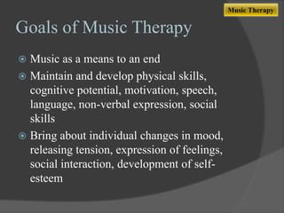 Music Therapy

Goals of Music Therapy
Music as a means to an end
 Maintain and develop physical skills,
cognitive potential, motivation, speech,
language, non-verbal expression, social
skills
 Bring about individual changes in mood,
releasing tension, expression of feelings,
social interaction, development of selfesteem


 