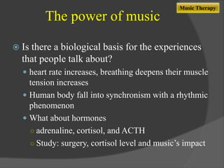 The power of music

Music Therapy

 Is

there a biological basis for the experiences
that people talk about?
 heart rate increases, breathing deepens their muscle

tension increases
 Human body fall into synchronism with a rhythmic
phenomenon
 What about hormones
○ adrenaline, cortisol, and ACTH
○ Study: surgery, cortisol level and music‟s impact

 