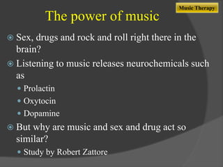 The power of music

Music Therapy

 Sex,

drugs and rock and roll right there in the
brain?
 Listening to music releases neurochemicals such
as
 Prolactin

 Oxytocin
 Dopamine

 But

why are music and sex and drug act so
similar?
 Study by Robert Zattore

 