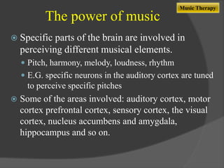 The power of music

Music Therapy

 Specific

parts of the brain are involved in
perceiving different musical elements.
 Pitch, harmony, melody, loudness, rhythm
 E.G. specific neurons in the auditory cortex are tuned

to perceive specific pitches


Some of the areas involved: auditory cortex, motor
cortex prefrontal cortex, sensory cortex, the visual
cortex, nucleus accumbens and amygdala,
hippocampus and so on.

 