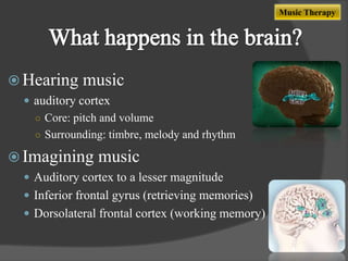 Music Therapy

 Hearing

music

 auditory cortex
○ Core: pitch and volume
○ Surrounding: timbre, melody and rhythm

 Imagining

music

 Auditory cortex to a lesser magnitude
 Inferior frontal gyrus (retrieving memories)

 Dorsolateral frontal cortex (working memory)

 