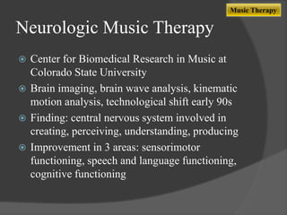 Music Therapy

Neurologic Music Therapy
Center for Biomedical Research in Music at
Colorado State University
 Brain imaging, brain wave analysis, kinematic
motion analysis, technological shift early 90s
 Finding: central nervous system involved in
creating, perceiving, understanding, producing
 Improvement in 3 areas: sensorimotor
functioning, speech and language functioning,
cognitive functioning


 
