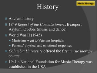 History

Music Therapy

Ancient history
 1849 Report of the Commissioners, Beauport
Asylum, Quebec (music and dance)
 World War II (1945)


 Musicians went to Veterans hospitals
 Patients‟ physical and emotional responses

Columbia University offered the first music therapy
course
 1941 a National Foundation for Music Therapy was
established in the USA


 