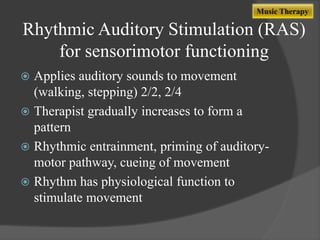 Music Therapy

Rhythmic Auditory Stimulation (RAS)
for sensorimotor functioning
Applies auditory sounds to movement
(walking, stepping) 2/2, 2/4
 Therapist gradually increases to form a
pattern
 Rhythmic entrainment, priming of auditorymotor pathway, cueing of movement
 Rhythm has physiological function to
stimulate movement


 