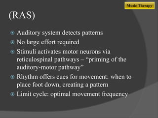 Music Therapy

(RAS)
Auditory system detects patterns
 No large effort required
 Stimuli activates motor neurons via
reticulospinal pathways – “priming of the
auditory-motor pathway”
 Rhythm offers cues for movement: when to
place foot down, creating a pattern
 Limit cycle: optimal movement frequency


 