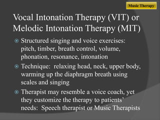 Music Therapy

Vocal Intonation Therapy (VIT) or
Melodic Intonation Therapy (MIT)
Structured singing and voice exercises:
pitch, timber, breath control, volume,
phonation, resonance, intonation
 Technique: relaxing head, neck, upper body,
warming up the diaphragm breath using
scales and singing
 Therapist may resemble a voice coach, yet
they customize the therapy to patients‟
needs: Speech therapist or Music Therapists


 