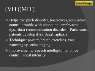 Music Therapy

(VIT)(MIT)
Helps for: pitch disorder, hoarseness, respiratory
control, trouble with phonation, emphysema,
dysarthria (communication disorder – Parkinson's
patients develop dysarthria), aphasia
 Technique: posture/breath exercises, vocal
warming up, echo singing
 Improvements: speech intelligibility, voice
control, vocal intensity


 
