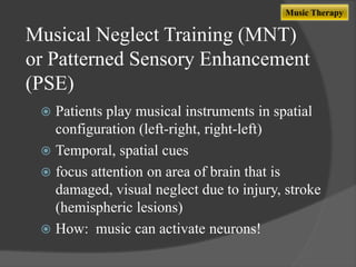 Music Therapy

Musical Neglect Training (MNT)
or Patterned Sensory Enhancement
(PSE)
Patients play musical instruments in spatial
configuration (left-right, right-left)
 Temporal, spatial cues
 focus attention on area of brain that is
damaged, visual neglect due to injury, stroke
(hemispheric lesions)
 How: music can activate neurons!


 