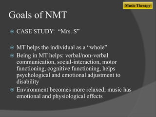 Music Therapy

Goals of NMT


CASE STUDY: “Mrs. S”

MT helps the individual as a “whole”
 Being in MT helps: verbal/non-verbal
communication, social-interaction, motor
functioning, cognitive functioning, helps
psychological and emotional adjustment to
disability
 Environment becomes more relaxed; music has
emotional and physiological effects


 