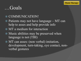 Music Therapy

…Goals
COMMUNICATION!
 Patients may not have language – MT can
help to asses and help provide info
 MT a medium for interaction
 Music abilities may be preserved when
language is not (TBI)
 MT can asses: (non verbal) imitation,
development, turn-taking, eye contact, nonverbal gestures


 