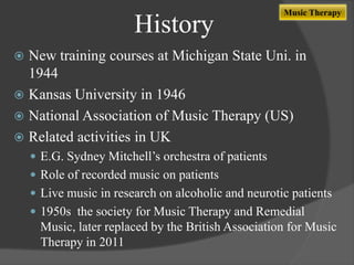History

Music Therapy

New training courses at Michigan State Uni. in
1944
 Kansas University in 1946
 National Association of Music Therapy (US)
 Related activities in UK


 E.G. Sydney Mitchell‟s orchestra of patients
 Role of recorded music on patients
 Live music in research on alcoholic and neurotic patients

 1950s the society for Music Therapy and Remedial

Music, later replaced by the British Association for Music
Therapy in 2011

 