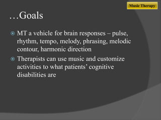 Music Therapy

…Goals
MT a vehicle for brain responses – pulse,
rhythm, tempo, melody, phrasing, melodic
contour, harmonic direction
 Therapists can use music and customize
activities to what patients‟ cognitive
disabilities are


 