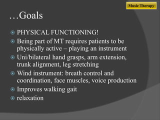 Music Therapy

…Goals
PHYSICAL FUNCTIONING!
 Being part of MT requires patients to be
physically active – playing an instrument
 Uni/bilateral hand grasps, arm extension,
trunk alignment, leg stretching
 Wind instrument: breath control and
coordination, face muscles, voice production
 Improves walking gait
 relaxation


 