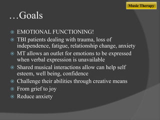Music Therapy

…Goals









EMOTIONAL FUNCTIONING!
TBI patients dealing with trauma, loss of
independence, fatigue, relationship change, anxiety
MT allows an outlet for emotions to be expressed
when verbal expression is unavailable
Shared musical interactions allow can help self
esteem, well being, confidence
Challenge their abilities through creative means
From grief to joy
Reduce anxiety

 