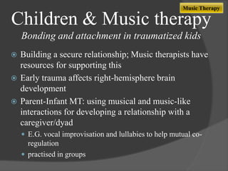 Music Therapy

Children & Music therapy
Bonding and attachment in traumatized kids
Building a secure relationship; Music therapists have
resources for supporting this
 Early trauma affects right-hemisphere brain
development
 Parent-Infant MT: using musical and music-like
interactions for developing a relationship with a
caregiver/dyad


 E.G. vocal improvisation and lullabies to help mutual co-

regulation
 practised in groups

 