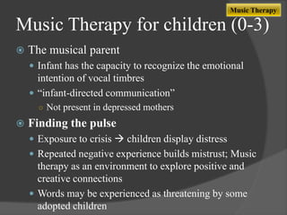 Music Therapy

Music Therapy for children (0-3)


The musical parent
 Infant has the capacity to recognize the emotional

intention of vocal timbres
 “infant-directed communication”
○ Not present in depressed mothers



Finding the pulse
 Exposure to crisis  children display distress
 Repeated negative experience builds mistrust; Music

therapy as an environment to explore positive and
creative connections
 Words may be experienced as threatening by some
adopted children

 