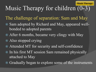 Music Therapy

Music Therapy for children (0-3)
The challenge of separation: Sam and May
Sam adopted by Richard and May, appeared wellbonded to adopted parents
 After 6 months, became very clingy with May
 Also stopped crying
 Attended MT for security and self-confidence
 In his first MT session Sam remained physically
attached to May
 Gradually began to explore some of the instruments


 