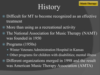 History

Music Therapy

Difficult for MT to become recognized as an effective
treatment
 More than using as a recreational activity
 The National Association for Music Therapy (NAMT)
was founded in 1950
 Programs (1950s)


 Winter Veterans Administration Hospital in Kansas
 Other programs for children with disabilities; mental illness



Different organizations merged in 1998 and the result
was American Music Therapy Association (AMTA)

 
