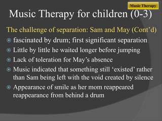 Music Therapy

Music Therapy for children (0-3)
The challenge of separation: Sam and May (Cont‟d)
 fascinated by drum; first significant separation
Little by little he waited longer before jumping
 Lack of toleration for May‟s absence
 Music indicated that something still „existed‟ rather
than Sam being left with the void created by silence
 Appearance of smile as her mom reappeared
reappearance from behind a drum


 