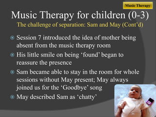 Music Therapy

Music Therapy for children (0-3)
The challenge of separation: Sam and May (Cont‟d)

Session 7 introduced the idea of mother being
absent from the music therapy room
 His little smile on being „found‟ began to
reassure the presence
 Sam became able to stay in the room for whole
sessions without May present; May always
joined us for the „Goodbye‟ song
 May described Sam as „chatty‟


 